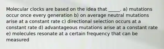 Molecular clocks are based on the idea that _____. a) mutations occur once every generation b) on average neutral mutations arise at a constant rate c) directional selection occurs at a constant rate d) advantageous mutations arise at a constant rate e) molecules resonate at a certain frequency that can be measured