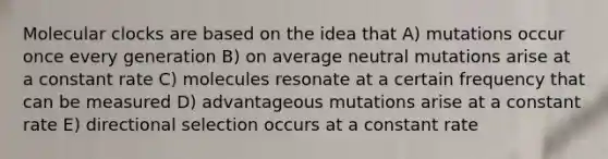 Molecular clocks are based on the idea that A) mutations occur once every generation B) on average neutral mutations arise at a constant rate C) molecules resonate at a certain frequency that can be measured D) advantageous mutations arise at a constant rate E) directional selection occurs at a constant rate