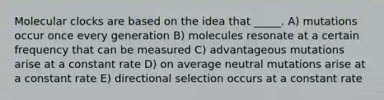 Molecular clocks are based on the idea that _____. A) mutations occur once every generation B) molecules resonate at a certain frequency that can be measured C) advantageous mutations arise at a constant rate D) on average neutral mutations arise at a constant rate E) directional selection occurs at a constant rate