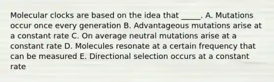 Molecular clocks are based on the idea that _____. A. Mutations occur once every generation B. Advantageous mutations arise at a constant rate C. On average neutral mutations arise at a constant rate D. Molecules resonate at a certain frequency that can be measured E. Directional selection occurs at a constant rate