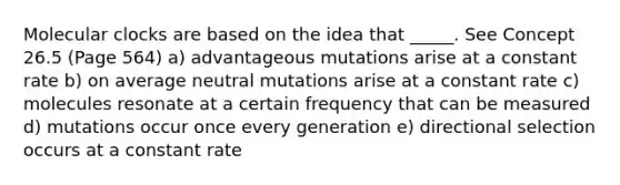 Molecular clocks are based on the idea that _____. See Concept 26.5 (Page 564) a) advantageous mutations arise at a constant rate b) on average neutral mutations arise at a constant rate c) molecules resonate at a certain frequency that can be measured d) mutations occur once every generation e) directional selection occurs at a constant rate