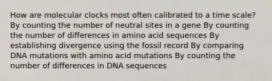 How are molecular clocks most often calibrated to a time scale? By counting the number of neutral sites in a gene By counting the number of differences in amino acid sequences By establishing divergence using the fossil record By comparing DNA mutations with amino acid mutations By counting the number of differences in DNA sequences