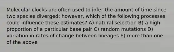 Molecular clocks are often used to infer the amount of time since two species diverged; however, which of the following processes could influence these estimates? A) natural selection B) a high proportion of a particular base pair C) random mutations D) variation in rates of change between lineages E) more than one of the above