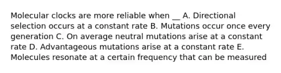 Molecular clocks are more reliable when __ A. Directional selection occurs at a constant rate B. Mutations occur once every generation C. On average neutral mutations arise at a constant rate D. Advantageous mutations arise at a constant rate E. Molecules resonate at a certain frequency that can be measured