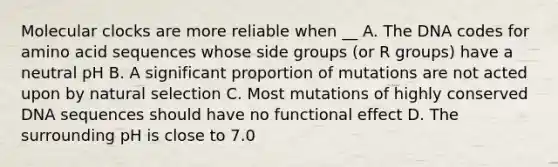 Molecular clocks are more reliable when __ A. The DNA codes for amino acid sequences whose side groups (or R groups) have a neutral pH B. A significant proportion of mutations are not acted upon by natural selection C. Most mutations of highly conserved DNA sequences should have no functional effect D. The surrounding pH is close to 7.0