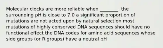 Molecular clocks are more reliable when ________. the surrounding pH is close to 7.0 a significant proportion of mutations are not acted upon by natural selection most mutations of highly conserved DNA sequences should have no functional effect the DNA codes for amino acid sequences whose side groups (or R groups) have a neutral pH