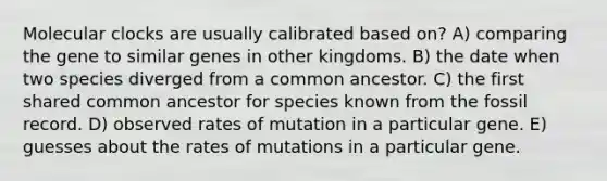 Molecular clocks are usually calibrated based on? A) comparing the gene to similar genes in other kingdoms. B) the date when two species diverged from a common ancestor. C) the first shared common ancestor for species known from the fossil record. D) observed rates of mutation in a particular gene. E) guesses about the rates of mutations in a particular gene.