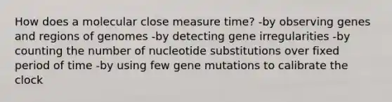 How does a molecular close measure time? -by observing genes and regions of genomes -by detecting gene irregularities -by counting the number of nucleotide substitutions over fixed period of time -by using few gene mutations to calibrate the clock