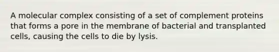 A molecular complex consisting of a set of complement proteins that forms a pore in the membrane of bacterial and transplanted cells, causing the cells to die by lysis.