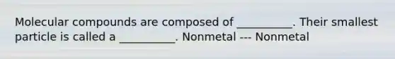 Molecular compounds are composed of __________. Their smallest particle is called a __________. Nonmetal --- Nonmetal