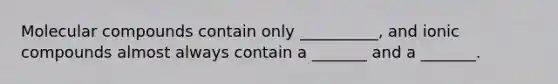 Molecular compounds contain only __________, and ionic compounds almost always contain a _______ and a _______.