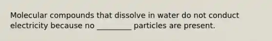 Molecular compounds that dissolve in water do not conduct electricity because no _________ particles are present.