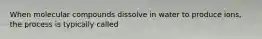 When molecular compounds dissolve in water to produce ions, the process is typically called