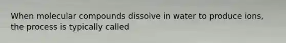 When molecular compounds dissolve in water to produce ions, the process is typically called