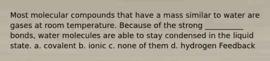Most molecular compounds that have a mass similar to water are gases at room temperature. Because of the strong __________ bonds, water molecules are able to stay condensed in the liquid state. a. covalent b. ionic c. none of them d. hydrogen Feedback