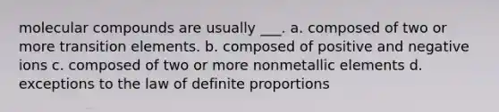 molecular compounds are usually ___. a. composed of two or more transition elements. b. composed of positive and negative ions c. composed of two or more nonmetallic elements d. exceptions to the law of definite proportions