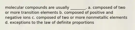 molecular compounds are usually ________. a. composed of two or more transition elements b. composed of positive and negative ions c. composed of two or more nonmetallic elements d. exceptions to the law of definite proportions