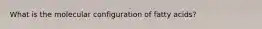 What is the molecular configuration of fatty acids?