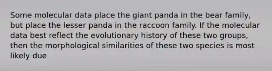 Some molecular data place the giant panda in the bear family, but place the lesser panda in the raccoon family. If the molecular data best reflect the evolutionary history of these two groups, then the morphological similarities of these two species is most likely due