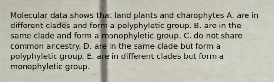 Molecular data shows that land plants and charophytes A. are in different clades and form a polyphyletic group. B. are in the same clade and form a monophyletic group. C. do not share common ancestry. D. are in the same clade but form a polyphyletic group. E. are in different clades but form a monophyletic group.