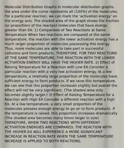 Molecular Distribution Graphs In molecular distribution graphs, the area under the curve represents all (100%) of the molecules. For a particular reaction, we can mark the 'activation energy' on the energy axis. The shaded area of the graph shows the fraction (or proportion) of the reactant molecules that have energy greater than EA. 1) Comparison of Two Reactions at Same Temperature When two reactions are compared at the same temperature, the reaction with the lower activation energy has a much larger proportion of molecules possessing this energy. Thus, more molecules are able to take part in successful collisions and form products. THEREFORE, FOR TWO REACTIONS AT THE SAME TEMPERATURE, THE REACTION WITH THE LOWER ACTIVATION ENERGY WILL HAVE THE HIGHER RATE. 2) Effect of Raising Temperature for a Reaction with Low EA Consider a particular reaction with a very low activation energy. At a low temperature, a relatively large proportion of the molecules have sufficient energy to form products. If we raise this temperature, we can see that this proportion increases slightly but overall the effect will not be very significant. (The shaded area only becomes slightly larger.) 3) Effect of Raising Temperature for a Reaction with High EA Consider a different reaction with a high EA. At a low temperature, a very small proportion of the molecules possess enough energy to go on to form products. If the temperature is raised, this proportion increases dramatically (The shaded area becomes many times larger in size) THEREFORE, WHEN TWO REACTIONS WITH DIFFERENT ACTIVATION ENERGIES ARE COMPARED, THE REACTION WITH THE HIGHER EA WILL EXPERIENCE A MORE SIGNIFICANT INCREASE IN REACTION RATE WHEN THE SAME TEMPERATURE INCREASE IS APPLIED TO BOTH REACTIONS.