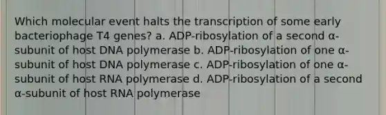 Which molecular event halts the transcription of some early bacteriophage T4 genes? a. ADP-ribosylation of a second α-subunit of host DNA polymerase b. ADP-ribosylation of one α-subunit of host DNA polymerase c. ADP-ribosylation of one α-subunit of host RNA polymerase d. ADP-ribosylation of a second α-subunit of host RNA polymerase