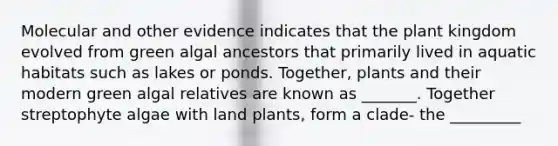 Molecular and other evidence indicates that the plant kingdom evolved from green algal ancestors that primarily lived in aquatic habitats such as lakes or ponds. Together, plants and their modern green algal relatives are known as _______. Together streptophyte algae with land plants, form a clade- the _________