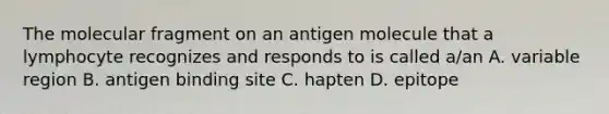 The molecular fragment on an antigen molecule that a lymphocyte recognizes and responds to is called a/an A. variable region B. antigen binding site C. hapten D. epitope