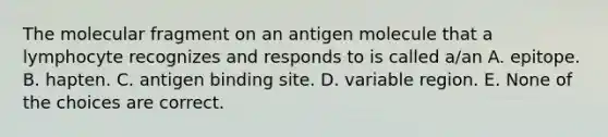 The molecular fragment on an antigen molecule that a lymphocyte recognizes and responds to is called a/an A. epitope. B. hapten. C. antigen binding site. D. variable region. E. None of the choices are correct.