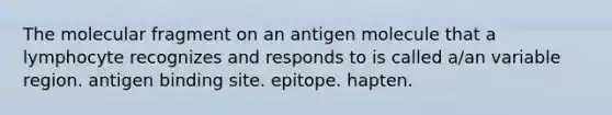 The molecular fragment on an antigen molecule that a lymphocyte recognizes and responds to is called a/an variable region. antigen binding site. epitope. hapten.