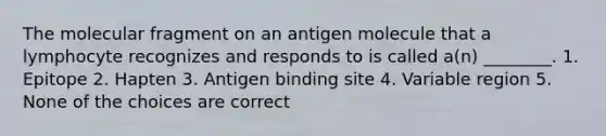 The molecular fragment on an antigen molecule that a lymphocyte recognizes and responds to is called a(n) ________. 1. Epitope 2. Hapten 3. Antigen binding site 4. Variable region 5. None of the choices are correct