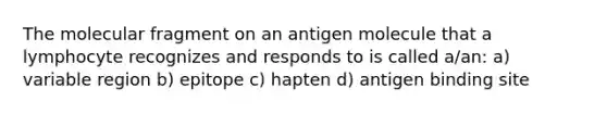 The molecular fragment on an antigen molecule that a lymphocyte recognizes and responds to is called a/an: a) variable region b) epitope c) hapten d) antigen binding site