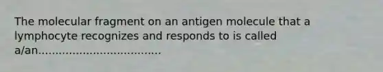 The molecular fragment on an antigen molecule that a lymphocyte recognizes and responds to is called a/an....................................