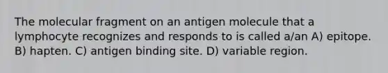 The molecular fragment on an antigen molecule that a lymphocyte recognizes and responds to is called a/an A) epitope. B) hapten. C) antigen binding site. D) variable region.