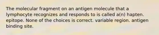 The molecular fragment on an antigen molecule that a lymphocyte recognizes and responds to is called a(n) hapten. epitope. None of the choices is correct. variable region. antigen binding site.