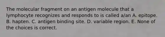 The molecular fragment on an antigen molecule that a lymphocyte recognizes and responds to is called a/an A. epitope. B. hapten. C. antigen binding site. D. variable region. E. None of the choices is correct.