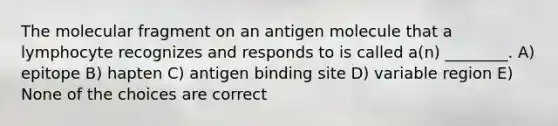 The molecular fragment on an antigen molecule that a lymphocyte recognizes and responds to is called a(n) ________. A) epitope B) hapten C) antigen binding site D) variable region E) None of the choices are correct