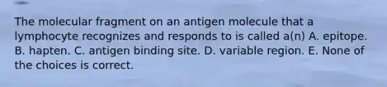 The molecular fragment on an antigen molecule that a lymphocyte recognizes and responds to is called a(n) A. epitope. B. hapten. C. antigen binding site. D. variable region. E. None of the choices is correct.