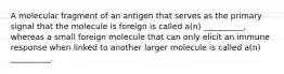 A molecular fragment of an antigen that serves as the primary signal that the molecule is foreign is called a(n) __________, whereas a small foreign molecule that can only elicit an immune response when linked to another larger molecule is called a(n) __________.