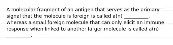 A molecular fragment of an antigen that serves as the primary signal that the molecule is foreign is called a(n) __________, whereas a small foreign molecule that can only elicit an immune response when linked to another larger molecule is called a(n) __________.