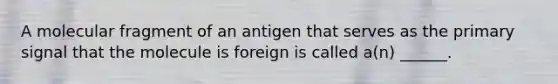 A molecular fragment of an antigen that serves as the primary signal that the molecule is foreign is called a(n) ______.