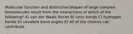 Molecular function and distinctive shapes of large complex biomolecules result from the interactions of which of the following? A) van der Waals forces B) <a href='https://www.questionai.com/knowledge/kvOuFG6fy1-ionic-bonds' class='anchor-knowledge'>ionic bonds</a> C) hydrogen bonds D) covalent bond angles E) All of the choices can contribute.