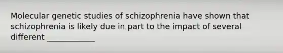 Molecular genetic studies of schizophrenia have shown that schizophrenia is likely due in part to the impact of several different ____________