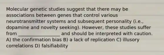 Molecular genetic studies suggest that there may be associations between genes that control various neurotransmitter systems and subsequent personality (i.e., dopamine and novelty seeking). However, these studies suffer from __________________ and should be interpreted with caution. A) the confirmation bias B) a lack of replication C) illusory correlations D) falsifiability