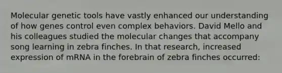 Molecular genetic tools have vastly enhanced our understanding of how genes control even complex behaviors. David Mello and his colleagues studied the molecular changes that accompany song learning in zebra finches. In that research, increased expression of mRNA in the forebrain of zebra finches occurred: