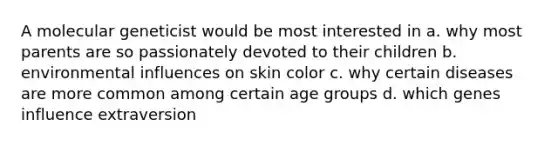 A molecular geneticist would be most interested in a. why most parents are so passionately devoted to their children b. environmental influences on skin color c. why certain diseases are more common among certain age groups d. which genes influence extraversion