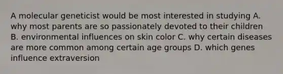 A molecular geneticist would be most interested in studying A. why most parents are so passionately devoted to their children B. environmental influences on skin color C. why certain diseases are more common among certain age groups D. which genes influence extraversion