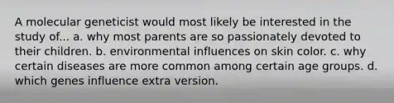 A molecular geneticist would most likely be interested in the study of... a. why most parents are so passionately devoted to their children. b. environmental influences on skin color. c. why certain diseases are more common among certain age groups. d. which genes influence extra version.