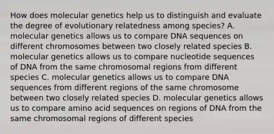 How does molecular genetics help us to distinguish and evaluate the degree of evolutionary relatedness among species? A. molecular genetics allows us to compare DNA sequences on different chromosomes between two closely related species B. molecular genetics allows us to compare nucleotide sequences of DNA from the same chromosomal regions from different species C. molecular genetics allows us to compare DNA sequences from different regions of the same chromosome between two closely related species D. molecular genetics allows us to compare amino acid sequences on regions of DNA from the same chromosomal regions of different species