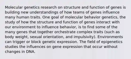 Molecular genetics research on structure and function of genes is building new understandings of how teams of genes influence many human traits. One goal of molecular behavior genetics, the study of how the structure and function of genes interact with our environment to influence behavior, is to find some of the many genes that together orchestrate complex traits (such as body weight, sexual orientation, and impulsivity). Environments can trigger or block genetic expression. The field of epigenetics studies the influences on gene expression that occur without changes in DNA.